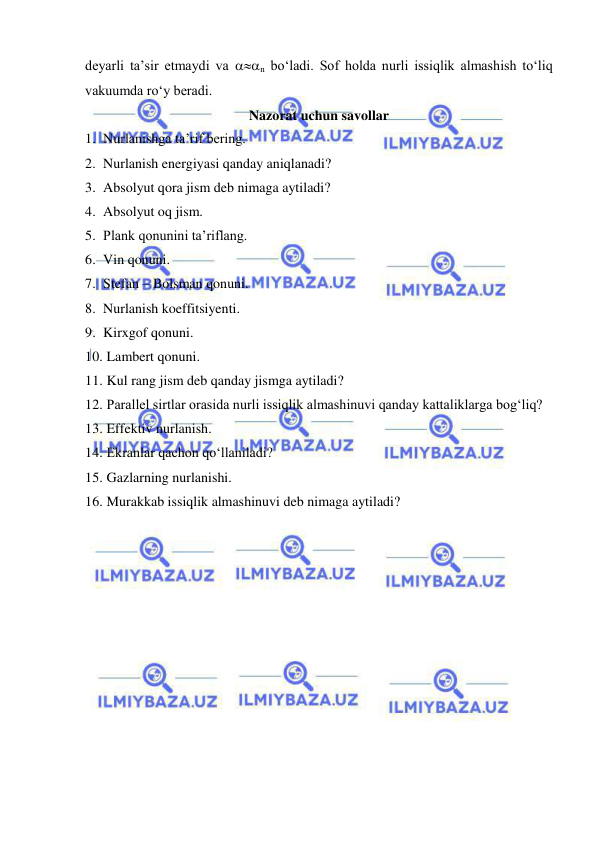  
 
deyarli ta’sir etmaydi va n bo‘ladi. Sof holda nurli issiqlik almashish to‘liq 
vakuumda ro‘y beradi. 
Nazorat uchun savollar 
1. Nurlanishga ta’rif bering.  
2. Nurlanish energiyasi qanday aniqlanadi? 
3. Absolyut qora jism deb nimaga aytiladi? 
4. Absolyut oq jism.  
5. Plank qonunini ta’riflang.  
6. Vin qonuni.  
7. Stefan – Bolsman qonuni.  
8. Nurlanish koeffitsiyenti.  
9. Kirxgof qonuni.  
10.  Lambert qonuni.  
11.  Kul rang jism deb qanday jismga aytiladi? 
12.  Parallel sirtlar orasida nurli issiqlik almashinuvi qanday kattaliklarga bog‘liq? 
13.  Effektiv nurlanish.  
14.  Ekranlar qachon qo‘llaniladi? 
15.  Gazlarning nurlanishi.  
16.  Murakkab issiqlik almashinuvi deb nimaga aytiladi? 
 
