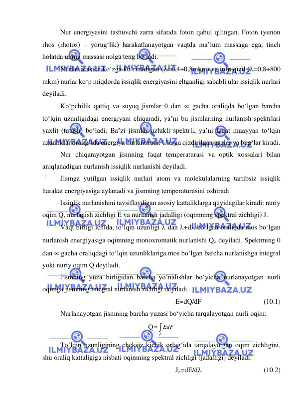  
 
Nur energiyasini tashuvchi zarra sifatida foton qabul qilingan. Foton (yunon 
rhos (rhotos) – yorug‘lik) harakatlanayotgan vaqtda ma’lum massaga ega, tinch 
holatda uning massasi nolga teng bo‘ladi. 
Nurlar orasida ko‘zga ko‘rinadigan (=0,40,8mkm) va infraqizil (=0,8800 
mkm) nurlar ko‘p miqdorda issiqlik energiyasini eltganligi sababli ular issiqlik nurlari 
deyiladi. 
Ko‘pchilik qattiq va suyuq jismlar 0 dan  gacha oraliqda bo‘lgan barcha 
to‘lqin uzunligidagi energiyani chiqaradi, ya’ni bu jismlarning nurlanish spektrlari 
yaxlit (tutash) bo‘ladi. Ba’zi jismlar uzlukli spektrli, ya’ni faqat muayyan to‘lqin 
uzunliklar oralig‘ida energiya nurlantiradi. Ularga qizdirilgan gazlar va bug‘lar kiradi. 
Nur chiqarayotgan jismning faqat temperaturasi va optik xossalari bilan 
aniqlanadigan nurlanish issiqlik nurlanishi deyiladi. 
Jismga yutilgan issiqlik nurlari atom va molekulalarning tartibsiz issiqlik 
harakat energiyasiga aylanadi va jismning temperaturasini oshiradi. 
Issiqlik nurlanishini tavsiflaydigan asosiy kattaliklarga quyidagilar kiradi: nuriy 
oqim Q, nurlanish zichligi E va nurlanish jadalligi (oqimning spektral zichligi) J. 
Vaqt birligi ichida, to‘lqin uzunligi  dan +d bo‘lgan oraliqda mos bo‘lgan 
nurlanish energiyasiga oqimning monoxromatik nurlanishi Q deyiladi. Spektrning 0 
dan  gacha oraliqdagi to‘lqin uzunliklariga mos bo‘lgan barcha nurlanishga integral 
yoki nuriy oqim Q deyiladi. 
Jismning yuza birligidan barcha yo‘nalishlar bo‘yicha nurlanayotgan nurli 
oqimga jismning integral nurlanish zichligi deyiladi. 
E=dQ/dF 
 
 
 
(10.1) 
Nurlanayotgan jismning barcha yuzasi bo‘yicha tarqalayotgan nurli oqim: 
Q 

F
EdF  
To‘lqin uzunligining cheksiz kichik orlag‘ida tarqalayotgan oqim zichligini, 
shu oraliq kattaligiga nisbati oqimning spektral zichligi (jadalligi) deyiladi: 
J=dE/d 
 
 
 
(10.2) 
