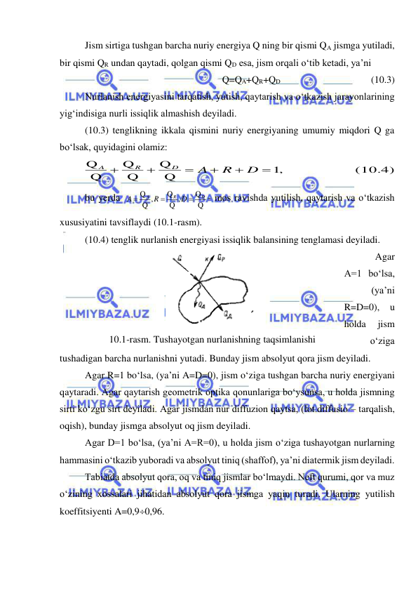  
 
Jism sirtiga tushgan barcha nuriy energiya Q ning bir qismi QA jismga yutiladi, 
bir qismi QR undan qaytadi, qolgan qismi QD esa, jism orqali o‘tib ketadi, ya’ni 
Q=QA+QR+QD 
 
 
 
(10.3) 
Nurlanish energiyasini tarqatish, yutish, qaytarish va o‘tkazish jarayonlarining 
yig‘indisiga nurli issiqlik almashish deyiladi. 
(10.3) tenglikning ikkala qismini nuriy energiyaning umumiy miqdori Q ga 
bo‘lsak, quyidagini olamiz: 
1,                   (10.4)
Q
Q
Q
Q
Q
Q






D
R
A
D
R
A
 
bu yerda 
Q
Q
Q ,
Q
Q ,
Q
 
D
R
A
D
R
A



- mos ravishda yutilish, qaytarish va o‘tkazish 
xususiyatini tavsiflaydi (10.1-rasm).  
(10.4) tenglik nurlanish energiyasi issiqlik balansining tenglamasi deyiladi.  
Agar 
A=1 bo‘lsa, 
(ya’ni 
R=D=0), u 
holda 
jism 
o‘ziga 
tushadigan barcha nurlanishni yutadi. Bunday jism absolyut qora jism deyiladi. 
Agar R=1 bo‘lsa, (ya’ni A=D=0), jism o‘ziga tushgan barcha nuriy energiyani 
qaytaradi. Agar qaytarish geometrik optika qonunlariga bo‘ysunsa, u holda jismning 
sirti ko‘zgu sirt deyiladi. Agar jismdan nur diffuzion qaytsa, (lot.diffusio – tarqalish, 
oqish), bunday jismga absolyut oq jism deyiladi.  
Agar D=1 bo‘lsa, (ya’ni A=R=0), u holda jism o‘ziga tushayotgan nurlarning 
hammasini o‘tkazib yuboradi va absolyut tiniq (shaffof), ya’ni diatermik jism deyiladi. 
Tabiatda absolyut qora, oq va tiniq jismlar bo‘lmaydi. Neft qurumi, qor va muz 
o‘zining xossalari jihatidan absolyut qora jismga yaqin turadi. Ularning yutilish 
koeffitsiyenti A=0,90,96. 
 
10.1-rasm. Tushayotgan nurlanishning taqsimlanishi 
 
 
