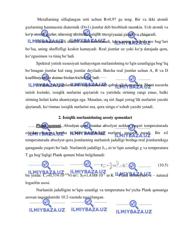  
 
 Metallarning silliqlangan sirti uchun R=0,97 ga teng. Bir va ikki atomli 
gazlarning hammasini diatermik (D1) jismlar deb hisoblash mumkin. Uch atomli va 
ko‘p atomli gazlar, ularning aksincha issiqlik energiyasini yutadi va chiqaradi. 
Havo ham deyarli shaffof muhit hisoblanadi, lekin uning tarkibida suv bug‘lari 
bo‘lsa, uning shaffofligi keskin kamayadi. Real jismlar oz yoki ko‘p darajada qora, 
ko‘zgusimon va tiniq bo‘ladi. 
Spektral yutish xususiyati tushayotgan nurlanishning to‘lqin uzunligiga bog‘liq 
bo‘lmagan jismlar kul rang jismlar deyiladi. Barcha real jismlar uchun A, R va D 
koeffitsiyentlar doimo birdan kichik bo‘ladi. 
Amalda, real jismlarni kul rang jismlar deb qabul qilish mumkin. Shuni nazarda 
tutish lozimki, issiqlik nurlarini qaytarish va yutishda sirtning rangi emas, balki 
sirtning holati katta ahamiyatga ega. Masalan, oq sirt faqat yorug‘lik nurlarini yaxshi 
qaytaradi, ko‘rinmas issiqlik nurlarini esa, qora sirtga o‘xshab yaxshi yutadi. 
2. Issiqlik nurlanishning asosiy qonunlari 
Plank qonuni. Absolyut qora jismlar absolyut noldan yuqori temperaturada 
o‘zidan fazoga barcha to‘lqin uzunlikdagi nurlarni tarqatib turadi. Bir xil 
temperaturada absolyut qora jismlarning nurlanish jadalligi boshqa real jismlarnikiga 
qaraganda yuqori bo‘ladi. Nurlanish jadalligi J,o ni to‘lqin uzunligi  va temperatura 
T ga bog‘liqligi Plank qonuni bilan belgilanadi: 
1
5
1
)1
(
2
1



T
C
o
e
c
J



  
 
     (10.5) 
bu yerda: C1=0,37410-15Vtm2; S2=1,438810-2 mK – Plank doimiylari; e – natural 
logarifm asosi. 
Nurlanish jadalligini to‘lqin uzunligi va temperatura bo‘yicha Plank qonuniga 
asosan taqsimlanishi 10.2-rasmda tasvirlangan. 
