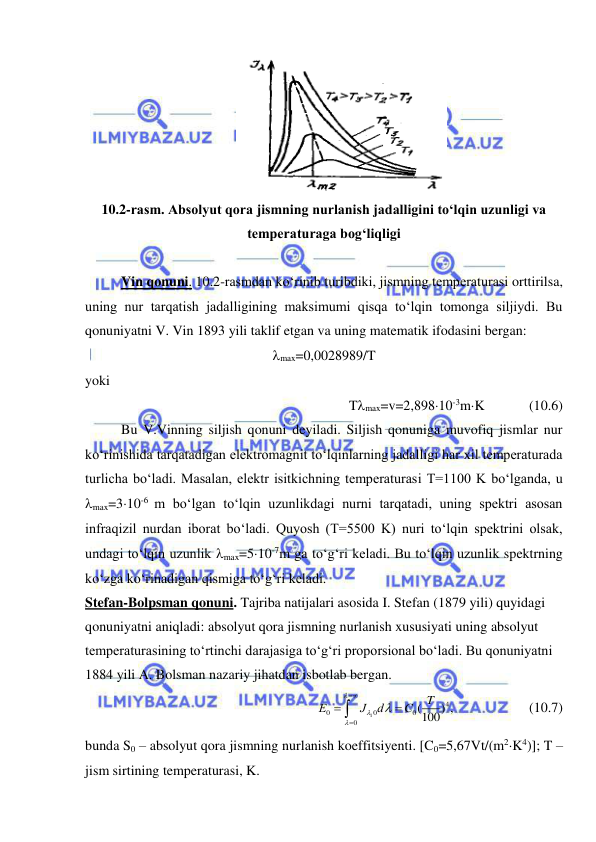  
 
 
10.2-rasm. Absolyut qora jismning nurlanish jadalligini to‘lqin uzunligi va 
temperaturaga bog‘liqligi 
 
Vin qonuni. 10.2-rasmdan ko‘rinib turibdiki, jismning temperaturasi orttirilsa, 
uning nur tarqatish jadalligining maksimumi qisqa to‘lqin tomonga siljiydi. Bu 
qonuniyatni V. Vin 1893 yili taklif etgan va uning matematik ifodasini bergan: 
max=0,0028989/T 
yoki 
Tmax=v=2,89810-3mK            (10.6) 
Bu V.Vinning siljish qonuni deyiladi. Siljish qonuniga muvofiq jismlar nur 
ko‘rinishida tarqatadigan elektromagnit to‘lqinlarning jadalligi har xil temperaturada 
turlicha bo‘ladi. Masalan, elektr isitkichning temperaturasi T=1100 K bo‘lganda, u 
max=310-6 m bo‘lgan to‘lqin uzunlikdagi nurni tarqatadi, uning spektri asosan 
infraqizil nurdan iborat bo‘ladi. Quyosh (T=5500 K) nuri to‘lqin spektrini olsak, 
undagi to‘lqin uzunlik max=510-7m ga to‘g‘ri keladi. Bu to‘lqin uzunlik spektrning 
ko‘zga ko‘rinadigan qismiga to‘g‘ri keladi.  
Stefan-Bolpsman qonuni. Tajriba natijalari asosida I. Stefan (1879 yili) quyidagi 
qonuniyatni aniqladi: absolyut qora jismning nurlanish xususiyati uning absolyut 
temperaturasining to‘rtinchi darajasiga to‘g‘ri proporsional bo‘ladi. Bu qonuniyatni 
1884 yili A. Bolsman nazariy jihatdan isbotlab bergan. 
1
4
0
0
0
0
(
100) ,               
T
Е
J
d
C









 
(10.7) 
bunda S0 – absolyut qora jismning nurlanish koeffitsiyenti. [C0=5,67Vt/(m2K4)]; T – 
jism sirtining temperaturasi, K. 
