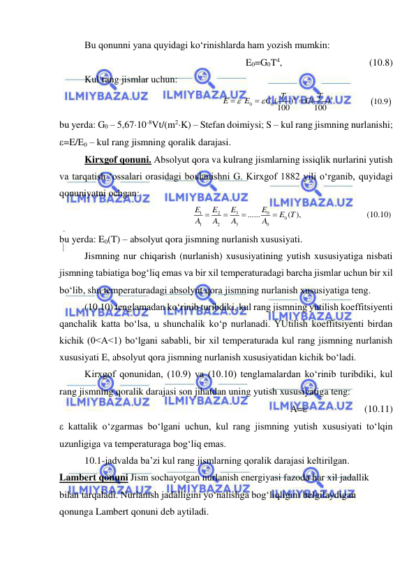  
 
Bu qonunni yana quyidagi ko‘rinishlarda ham yozish mumkin: 
E0=G0T4, 
 
 
 
(10.8) 
Kul rang jismlar uchun: 
4
4
0
0(
)
(
)     
 
100
100
T
T
E
E
C
C





 


10.9  
bu yerda: G0 – 5,6710-8Vt/(m2K) – Stefan doimiysi; S – kul rang jismning nurlanishi; 
=E/E0 – kul rang jismning qoralik darajasi. 
Kirxgof qonuni. Absolyut qora va kulrang jismlarning issiqlik nurlarini yutish 
va tarqatish ‘ossalari orasidagi boьlanishni G. Kirxgof 1882 yili o‘rganib, quyidagi 
qonuniyatni ochgan: 
3
0
1
2
0
1
2
3
0
......
( ),        
E
E
E
E
E T
A
A
A
A




 
(10.10)  
bu yerda: E0(T) – absolyut qora jismning nurlanish xususiyati. 
Jismning nur chiqarish (nurlanish) xususiyatining yutish xususiyatiga nisbati 
jismning tabiatiga bog‘liq emas va bir xil temperaturadagi barcha jismlar uchun bir xil 
bo‘lib, shu temperaturadagi absolyut qora jismning nurlanish xususiyatiga teng.  
(10.10) tenglamadan ko‘rinib turibdiki, kul rang jismning yutilish koeffitsiyenti 
qanchalik katta bo‘lsa, u shunchalik ko‘p nurlanadi. YUtilish koeffitsiyenti birdan 
kichik (0<A<1) bo‘lgani sababli, bir xil temperaturada kul rang jismning nurlanish 
xususiyati E, absolyut qora jismning nurlanish xususiyatidan kichik bo‘ladi.  
Kirxgof qonunidan, (10.9) va (10.10) tenglamalardan ko‘rinib turibdiki, kul 
rang jismning qoralik darajasi son jihatdan uning yutish xususiyatiga teng: 
A=          
(10.11) 
 kattalik o‘zgarmas bo‘lgani uchun, kul rang jismning yutish xususiyati to‘lqin 
uzunligiga va temperaturaga bog‘liq emas. 
10.1-jadvalda ba’zi kul rang jismlarning qoralik darajasi keltirilgan. 
Lambert qonuni Jism sochayotgan nurlanish energiyasi fazoda har xil jadallik 
bilan tarqaladi. Nurlanish jadalligini yo‘nalishga bog‘liqligini belgilaydigan 
qonunga Lambert qonuni deb aytiladi. 
