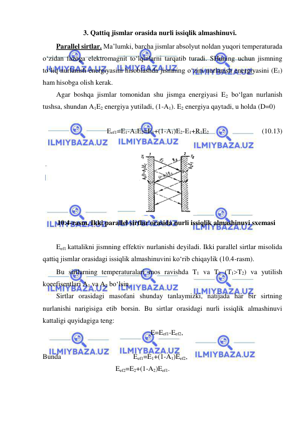  
 
3. Qattiq jismlar orasida nurli issiqlik almashinuvi.  
Parallel sirtlar. Ma’lumki, barcha jismlar absolyut noldan yuqori temperaturada 
o‘zidan fazoga elektromagnit to‘lqinlarni tarqatib turadi. SHuning uchun jismning 
to‘liq nurlanish energiyasini hisoblashda jismning o‘zini nurlanish energiyasini (E1) 
ham hisobga olish kerak. 
Agar boshqa jismlar tomonidan shu jismga energiyasi E2 bo‘lgan nurlanish 
tushsa, shundan A1E2 energiya yutiladi, (1-A1). E2 energiya qaytadi, u holda (D=0)  
 
Eef1=E1-A1E2=E1+(1-A1)E2-E1+R1E2   
 
     (10.13) 
Eef1 kattalikni jismning effektiv nurlanishi deyiladi. Ikki parallel sirtlar misolida 
qattiq jismlar orasidagi issiqlik almashinuvini ko‘rib chiqaylik (10.4-rasm). 
Bu sirtlarning temperaturalari mos ravishda T1 va T2 (T1T2) va yutilish 
koeefisentlari A1 va A2 bo‘lsin. 
Sirtlar orasidagi masofani shunday tanlaymizki, natijada har bir sirtning 
nurlanishi narigisiga etib borsin. Bu sirtlar orasidagi nurli issiqlik almashinuvi 
kattaligi quyidagiga teng: 
E=Eef1-Eef2,  
 
Bunda  
 
 
 
 Eef1=E1+(1-A1)Eef2, 
   
 
 
 Eef2=E2+(1-A2)Eef1. 
 
 
10.4-rasm. Ikki parallel sirtlar orasida nurli issiqlik almashinuvi sxemasi 
 
