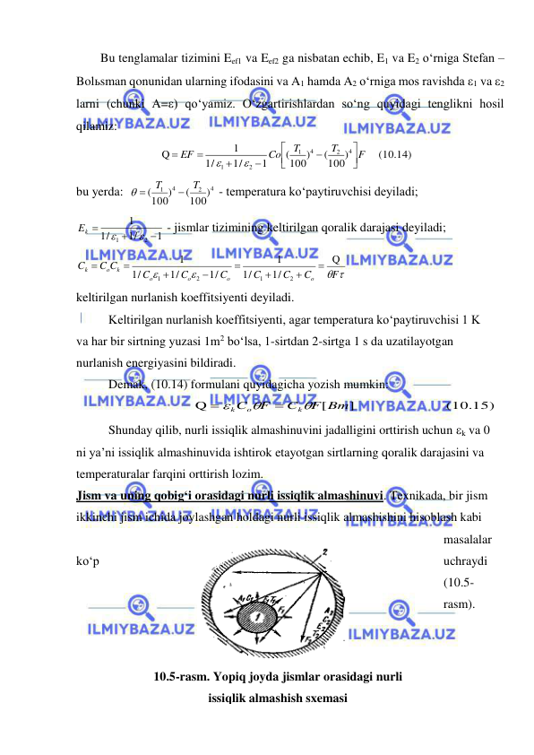  
 
Bu tenglamalar tizimini Eef1 va Eef2 ga nisbatan echib, E1 va E2 o‘rniga Stefan –
Bolьsman qonunidan ularning ifodasini va A1 hamda A2 o‘rniga mos ravishda 1 va 2 
larni (chunki A=) qo‘yamiz. O‘zgartirishlardan so‘ng quyidagi tenglikni hosil 
qilamiz: 
     (10.14)
(100)
(100)
1
1/
/
1
1
Q
4
2
4
1
2
1
F
T
T
Co
EF











 
bu yerda:  
4
2
4
1
(100)
(100)
T
T

 
 - temperatura ko‘paytiruvchisi deyiladi; 
1
1/
/
1
1
2
1





Ek
 - jismlar tizimining keltirilgan qoralik darajasi deyiladi; 
 


F
C
C
C
C
C
C
C C
C
o
o
o
o
k
o
k
Q
1/
/
1
1
1/
1/
/
1
1
2
1
2
1








 
keltirilgan nurlanish koeffitsiyenti deyiladi. 
Keltirilgan nurlanish koeffitsiyenti, agar temperatura ko‘paytiruvchisi 1 K 
va har bir sirtning yuzasi 1m2 bo‘lsa, 1-sirtdan 2-sirtga 1 s da uzatilayotgan 
nurlanish energiyasini bildiradi. 
Demak, (10.14) formulani quyidagicha yozish mumkin: 
(10.15)
 
]   
[
Q
F Bт
C
F
C
k
o
k





 
Shunday qilib, nurli issiqlik almashinuvini jadalligini orttirish uchun k va 0 
ni ya’ni issiqlik almashinuvida ishtirok etayotgan sirtlarning qoralik darajasini va 
temperaturalar farqini orttirish lozim. 
Jism va uning qobig‘i orasidagi nurli issiqlik almashinuvi. Texnikada, bir jism 
ikkinchi jism ichida joylashgan holdagi nurli issiqlik almashishini hisoblash kabi 
masalalar 
ko‘p 
uchraydi 
(10.5-
rasm).  
 
10.5-rasm. Yopiq joyda jismlar orasidagi nurli 
issiqlik almashish sxemasi 
