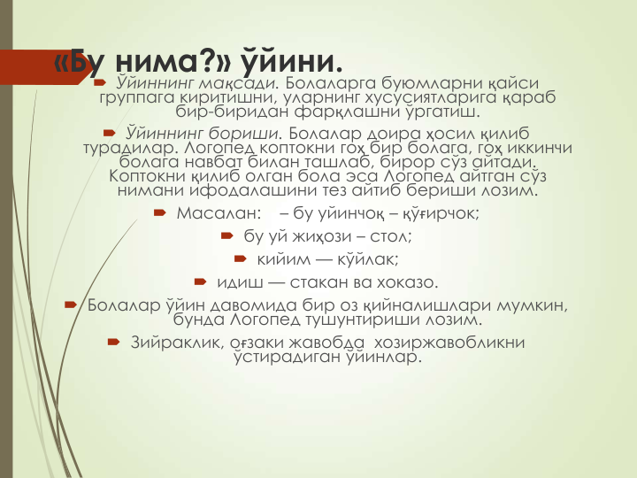 «Бу нима?» ўйини.
 Ўйиннинг мақсади. Болаларга буюмларни қайси 
группага киритишни, уларнинг хусусиятларига қараб 
бир-биридан фарқлашни ўргатиш.
 Ўйиннинг бориши. Болалар доира ҳосил қилиб 
турадилар. Логопед коптокни гоҳ бир болага, гоҳ иккинчи 
болага навбат билан ташлаб, бирор сўз айтади. 
Коптокни қилиб олган бола эса Логопед айтган сўз 
нимани ифодалашини тез айтиб бериши лозим. 
 Масалан: 
– бу уйинчоқ – қўғирчок;
 бу уй жиҳози – стол;
 кийим — кўйлак;
 идиш — стакан ва хоказо.
 Болалар ўйин давомида бир оз қийналишлари мумкин, 
бунда Логопед тушунтириши лозим.
 Зийраклик, оғзаки жавобда  хозиржавобликни  
ўстирадиган ўйинлар.
