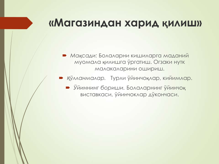 «Магазиндан харид қилиш»
 Мақсади: Болаларни кишиларга маданий 
муомала қилишга ўргатиш. Огзаки нутк 
малакаларини ошириш.
 Қўлланмалар.   Турли ўйинчоқлар, кийимлар.
 Ўйиннинг бориши. Болаларнинг ўйинчоқ
виставкаси, ўйинчоклар дўкончаси.
