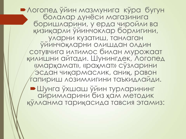 Логопед ўйин мазмунига  кўра  бугун  
болалар дунёси магазинига 
боришларини, у ерда чиройли ва 
қизиқарли ўйинчоклар борлигини, 
уларни кузатиш, танлаган 
ўйинчоқларни олишдан олдин 
сотувчига илтимос билан мурожаат 
қилишни айтади. Шунингдек, Логопед  
«марҳамат», «раҳмат» сўзларини 
эсдан чиқармаслик, аниқ, равон 
гапириш лозимлигини таъкидлайди.
Шунга ўхшаш ўйин турларининг 
айримларини биз ҳам методик 
қўлланма тариқасида тавсия этамиз:
