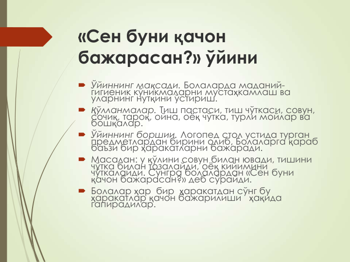 «Сен буни қачон 
бажарасан?» ўйини
 Ўйиннинг мақсади. Болаларда маданий-
гигиеник кўникмаларни мустаҳкамлаш ва 
уларнинг нутқини ўстириш.
 Қўлланмалар. Тиш пастаси, тиш чўткаси, совун, 
сочиқ, тароқ, ойна, оёқ чўтка, турли мойлар ва 
бошқалар.
 Ўйиннинг боршии. Логопед стол устида турган 
предметлардан бирини олиб, Болаларга қараб 
баъзи бир ҳаракатларни бажаради.
 Масалан: у қўлини совун билан ювади, тишини 
чўтка билан тозалайди, оёқ кийимини 
чўткалайди. Сўнгра болалардан «Сен буни 
қачон бажарасан?» деб сўрайди.
 Болалар ҳар  бир  ҳаракатдан сўнг бу 
ҳаракатлар қачон бажарилиши   ҳақида 
гапирадилар.
