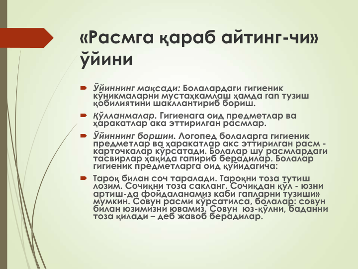 «Расмга қараб айтинг-чи» 
ўйини
 Ўйиннинг мақсади: Болалардаги гигиеник 
кўникмаларни мустаҳкамлаш ҳамда ran тузиш 
қобилиятини шакллантириб бориш.
 Қўлланмалар. Гигиенага оид предметлар ва 
ҳаракатлар ака эттирилган расмлар.
 Ўйиннинг боршии. Логопед болаларга гигиеник 
предметлар ва ҳаракатлар акс эттирилган расм -
карточкалар кўрсатади. Болалар шу расмлардаги 
тасвирлар ҳақида гапириб берадилар. Болалар 
гигиеник предметларга оид қуйидагича:
 Тароқ билан соч таралади. Тароқни тоза тутиш 
лозим. Сочиқни тоза сакланг. Сочиқдан қўл - юзни 
артиш-да фойдаланамиз каби гапларни тузиши» 
мумкин. Совун расми кўрсатилса, болалар: совун 
билан юзимизни ювамиз. Совун  юз-қўлни, баданни 
тоза қилади – деб жавоб берадилар.
