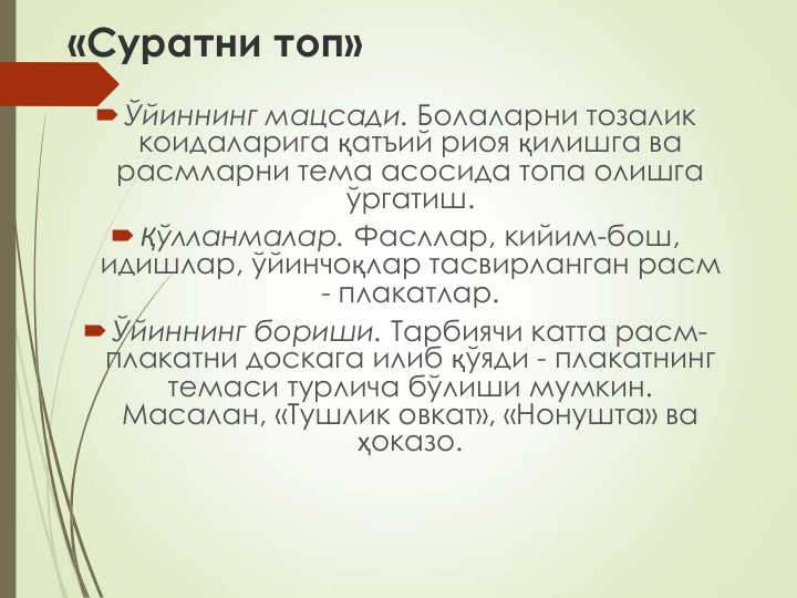 «Суратни топ»
Ўйиннинг мацсади. Болаларни тозалик 
коидаларига қатъий риоя қилишга ва 
расмларни тема асосида топа олишга 
ўргатиш.
Қўлланмалар. Фасллар, кийим-бош, 
идишлар, ўйинчоқлар тасвирланган расм 
- плакатлар.
Ўйиннинг бориши. Тарбиячи катта расм-
плакатни доскага илиб қўяди - плакатнинг 
темаси турлича бўлиши мумкин. 
Масалан, «Тушлик овкат», «Нонушта» ва 
ҳоказо.
