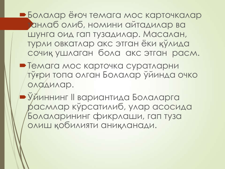 Болалар ёғоч темага мос карточкалар 
танлаб олиб, номини айтадилар ва 
шунга оид гап тузадилар. Масалан, 
турли овкатлар акс этган ёки қўлида 
сочиқ ушлаган  бола  акс этган  расм.
Темага мос карточка суратларни 
тўғри топа олган Болалар ўйинда очко 
оладилар.
Ўйиннинг II вариантида Болаларга 
расмлар кўрсатилиб, улар асосида 
Болаларининг фикрлаши, гап туза 
олиш қобилияти аниқланади.
