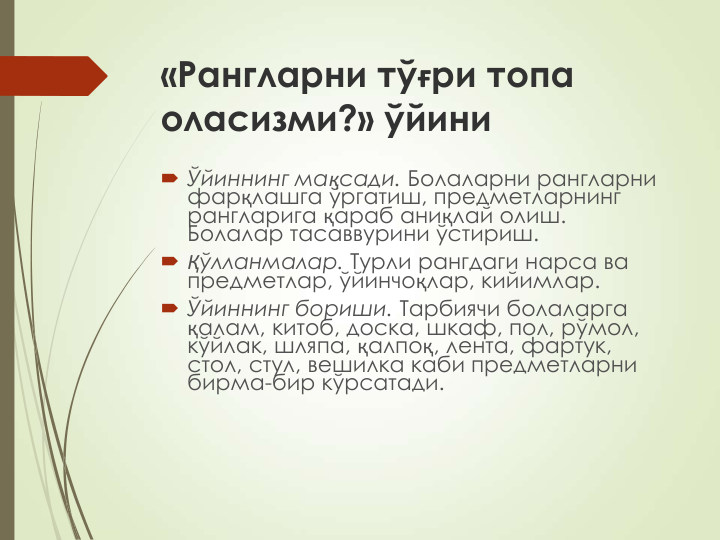 «Рангларни тўғри топа 
оласизми?» ўйини
 Ўйиннинг мақсади. Болаларни рангларни 
фарқлашга ўргатиш, предметларнинг 
рангларига қараб аниқлай олиш. 
Болалар тасаввурини ўстириш.
 Қўлланмалар. Турли рангдаги нарса ва 
предметлар, ўйинчоқлар, кийимлар.
 Ўйиннинг бориши. Тарбиячи болаларга 
қалам, китоб, доска, шкаф, пол, рўмол, 
кўйлак, шляпа, қалпоқ, лента, фартук, 
стол, стул, вешилка каби предметларни 
бирма-бир кўрсатади.
