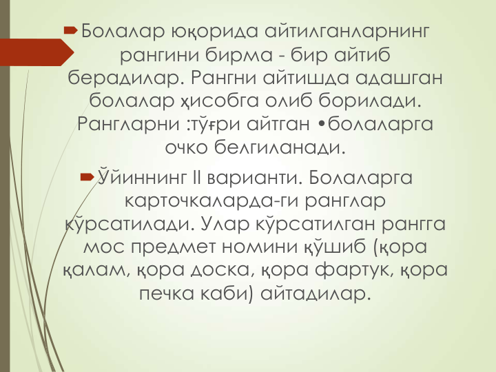 Болалар юқорида айтилганларнинг 
рангини бирма - бир айтиб 
берадилар. Рангни айтишда адашган 
болалар ҳисобга олиб борилади. 
Рангларни :тўғри айтган •болаларга 
очко белгиланади.
Ўйиннинг II варианти. Болаларга 
карточкаларда-ги ранглар 
кўрсатилади. Улар кўрсатилган рангга 
мос предмет номини қўшиб (қора 
қалам, қора доска, қора фартук, қора 
печка каби) айтадилар.
