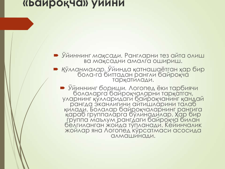 «Байроқча» ўйини
 Ўйиннинг мақсади. Рангларни тез айта олиш 
ва мақсадни амалга ошириш.
 Қўлланмалар. Ўйинда қатнашаётган ҳар бир 
бола-га биттадан рангли байроқча 
тарқатилади.
 Ўйиннинг бориши. Логопед ёки тарбиячи 
болаларга байроқчаларни тарқатгач, 
уларнинг қўлларидаги байроқчанинг қандай 
рангда эканлигини айтишларини талаб 
қилади. Болалар байроқчаларнинг рангига 
қараб группаларга бўлинадилар. Ҳар бир 
группа маълум рангдаги байроқча билан 
белгиланган жойда тўпланади. Кейинчалик 
жойлар яна Логопед кўрсатмаси асосида 
алмашинади.
