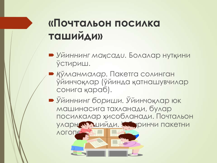 «Почтальон посилка 
ташийди»
 Уйиннинг мақсадu. Болалар нутқини 
ўстириш.
 Қўлланмалар. Пакетга солинган 
ўйинчоқлар (ўйинда қатнашувчилар 
сонига қараб).
 Ўйиннинг бориши. Ўйинчоқлар юк 
машинасига тахланади, булар 
посилкалар ҳисобланади. Почтальон 
уларни ташийди. У биринчи пакетни 
логопедга беради. 
