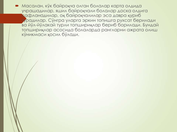  Масалан, кўк байроқча олган болалар карта олдида 
учрашадилар, яшил байроқчали болалар доска олдига 
сафланадилар, оқ байроқчалилар эса давра қуриб 
турадилар. Сўнгра уларга эркин топишга рухсат берилади 
ва йўл-йўлакай турли топшириқлар бериб борилади. Бундай 
топшириқлар асосида болаларда рангларни ажрата олиш 
кўникмаси ҳосил бўлади.
