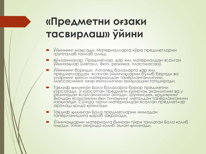 «Предметни оғзаки 
тасвирлаш» ўйини

Ўйиннинг мақсади. Материалларга кўра предметларни 
группалаб танлаб олиш.

Қўлланмалар. Предметлар, ҳар хил материалдан ясалган 
ўйинчоқлар (металл, ёғоч, резинка, пластмасаа).

Ўйиннинг бориши. Логопед болаларга ҳар хил 
предметлардан, ясалган ўйинчоқларни бўлиб беради ва 
уларнинг қайси материалдан тайёрланганлигини, 
массасининг оғир-енгиллигини аниқлашни топширади.

Таклиф қилинган Бола болаларга бирор предметни 
кўрсатади. У кўрсатган предмети кўғирчоқ эканлигини ва у 
резинадан ясалганлигини айтади. Шунингдек, қошиқнинг 
ёғочдан ясалганини ёки пичоқнинг металдан тайёрланганини 
изоҳлайди. Сўнгра турли материалдан ясалган предметлар 
аралаш ҳолда қўйилади.

Таклиф қилинган Бола предметларни нимадан 
тайёрланишига қараб ажратади.

Ўйинчоқларни материалга биноан тўғри танлаган Бола ғолиб 
чиқади. Ўйин охирида ғолиб эълон қилинади.
