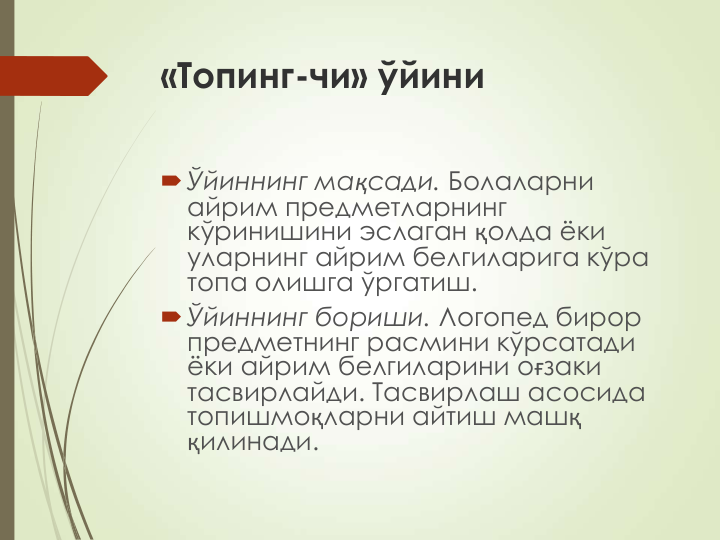 «Топинг-чи» ўйини
Ўйиннинг мақсади. Болаларни 
айрим предметларнинг 
кўринишини эслаган қолда ёки 
уларнинг айрим белгиларига кўра 
топа олишга ўргатиш.
Ўйиннинг бориши. Логопед бирор 
предметнинг расмини кўрсатади 
ёки айрим белгиларини оғзаки 
тасвирлайди. Тасвирлаш асосида 
топишмоқларни айтиш машқ
қилинади.
