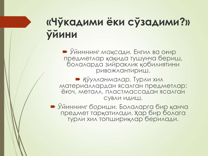 «Чўкадими ёки сўзадими?» 
ўйини
 Ўйиннинг мақсади. Енгил ва оғир 
предметлар ҳақида тушунча бериш, 
болаларда зийраклик қобилиятини 
ривожлантириш.
 Қўулланмалар. Турли хил 
материаллардан ясалган предметлар: 
ёғоч, металл, пластмассадан ясалган 
сувли идиш.
 Ўйиннинг бориши. Болаларга бир қанча 
предмет тарқатилади. Ҳар бир болага 
турли хил топшириқлар берилади. 
