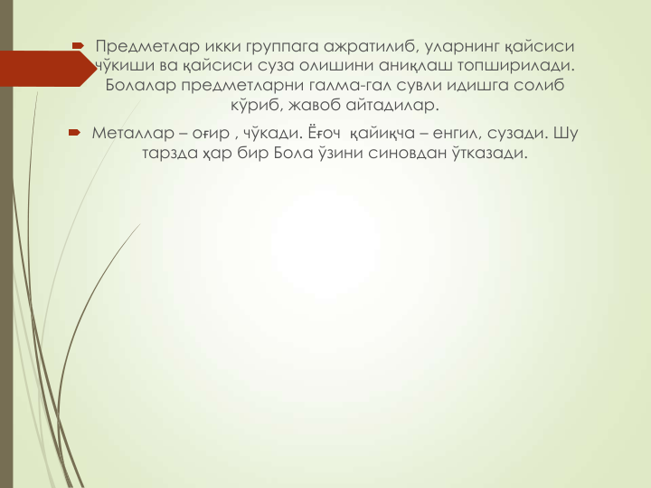  Предметлар икки группага ажратилиб, уларнинг қайсиси 
чўкиши ва қайсиси суза олишини аниқлаш топширилади. 
Болалар предметларни галма-гал сувли идишга солиб 
кўриб, жавоб айтадилар.
 Металлар – оғир , чўкади. Ёғоч  қайиқча – енгил, сузади. Шу 
тарзда ҳар бир Бола ўзини синовдан ўтказади.
