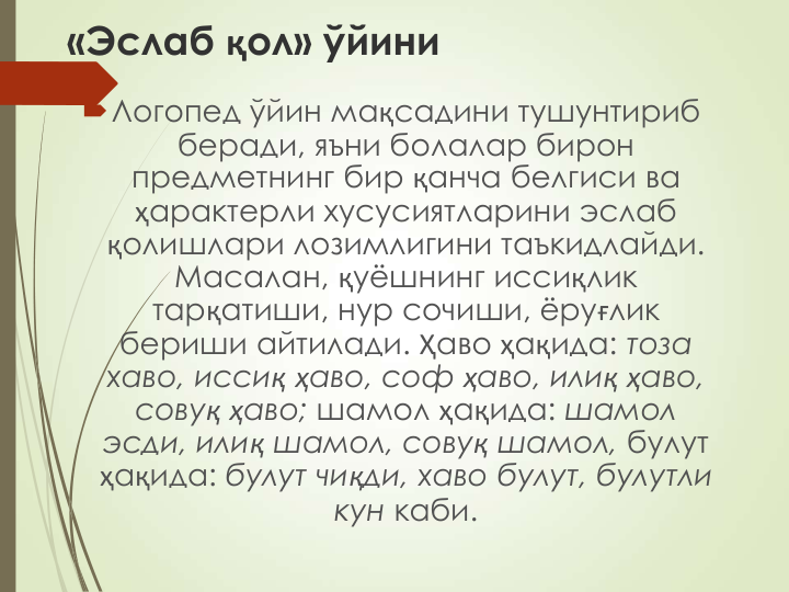 «Эслаб қол» ўйини
Логопед ўйин мақсадини тушунтириб 
беради, яъни болалар бирон 
предметнинг бир қанча белгиси ва 
ҳарактерли хусусиятларини эслаб 
қолишлари лозимлигини таъкидлайди. 
Масалан, қуёшнинг иссиқлик 
тарқатиши, нур сочиши, ёруғлик 
бериши айтилади. Ҳаво ҳақида: тоза 
хаво, иссиқ ҳаво, соф ҳаво, илиқ ҳаво, 
совуқ ҳаво; шамол ҳақида: шамол 
эсди, илиқ шамол, совуқ шамол, булут 
ҳақида: булут чиқди, хаво булут, булутли 
кун каби.
