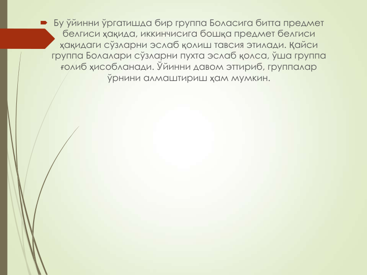  Бу ўйинни ўргатишда бир группа Боласига битта предмет 
белгиси ҳақида, иккинчисига бошқа предмет белгиси 
ҳақидаги сўзларни эслаб қолиш тавсия этилади. Қайси 
группа Болалари сўзларни пухта эслаб қолса, ўша группа 
ғолиб ҳисобланади. Ўйинни давом эттириб, группалар 
ўрнини алмаштириш ҳам мумкин.
