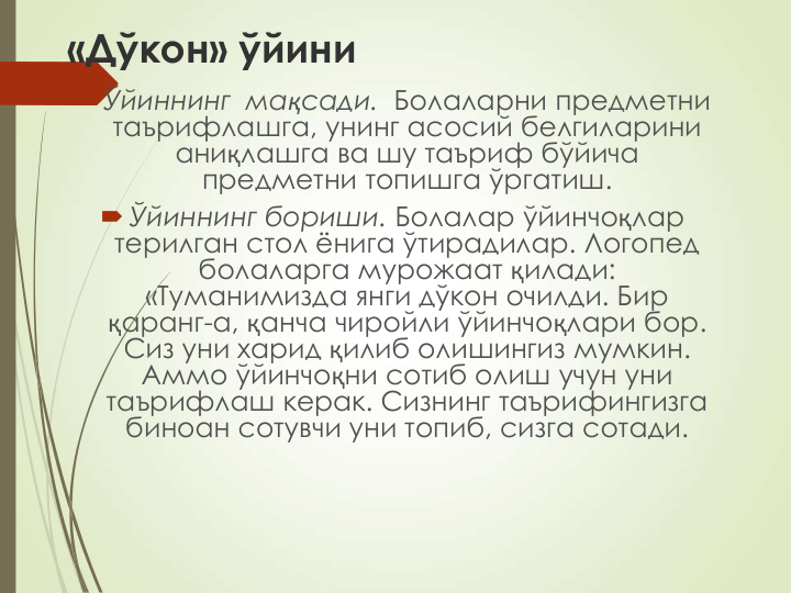 «Дўкон» ўйини
 Ўйиннинг  мақсади.  Болаларни предметни   
таърифлашга, унинг асосий белгиларини 
аниқлашга ва шу таъриф бўйича 
предметни топишга ўргатиш.
 Ўйиннинг бориши. Болалар ўйинчоқлар 
терилган стол ёнига ўтирадилар. Логопед 
болаларга мурожаат қилади: 
«Туманимизда янги дўкон очилди. Бир 
қаранг-а, қанча чиройли ўйинчоқлари бор. 
Сиз уни харид қилиб олишингиз мумкин. 
Аммо ўйинчоқни сотиб олиш учун уни 
таърифлаш керак. Сизнинг таърифингизга 
биноан сотувчи уни топиб, сизга сотади.
