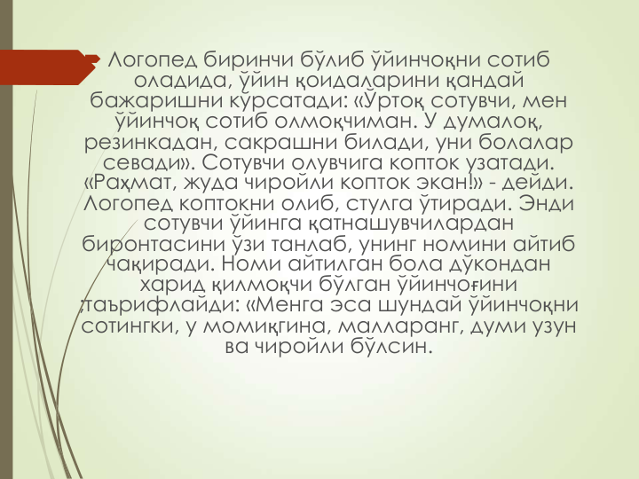  Логопед биринчи бўлиб ўйинчоқни сотиб 
оладида, ўйин қоидаларини қандай 
бажаришни кўрсатади: «Ўртоқ сотувчи, мен 
ўйинчоқ сотиб олмоқчиман. У думалоқ, 
резинкадан, сакрашни билади, уни болалар 
севади». Сотувчи олувчига копток узатади. 
«Раҳмат, жуда чиройли копток экан!» - дейди. 
Логопед коптокни олиб, стулга ўтиради. Энди 
сотувчи ўйинга қатнашувчилардан 
биронтасини ўзи танлаб, унинг номини айтиб 
чақиради. Номи айтилган бола дўкондан 
харид қилмоқчи бўлган ўйинчоғини 
;таърифлайди: «Менга эса шундай ўйинчоқни 
сотингки, у момиқгина, малларанг, думи узун 
ва чиройли бўлсин. 
