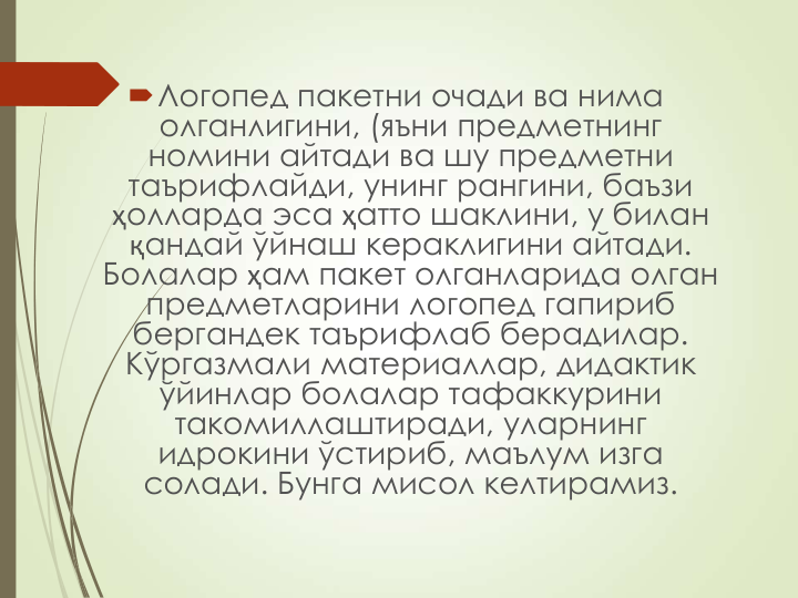 Логопед пакетни очади ва нима 
олганлигини, (яъни предметнинг 
номини айтади ва шу предметни 
таърифлайди, унинг рангини, баъзи 
ҳолларда эса ҳатто шаклини, у билан 
қандай ўйнаш кераклигини айтади. 
Болалар ҳам пакет олганларида олган 
предметларини логопед гапириб 
бергандек таърифлаб берадилар. 
Кўргазмали материаллар, дидактик 
ўйинлар болалар тафаккурини 
такомиллаштиради, уларнинг 
идрокини ўстириб, маълум изга 
солади. Бунга мисол келтирамиз.
