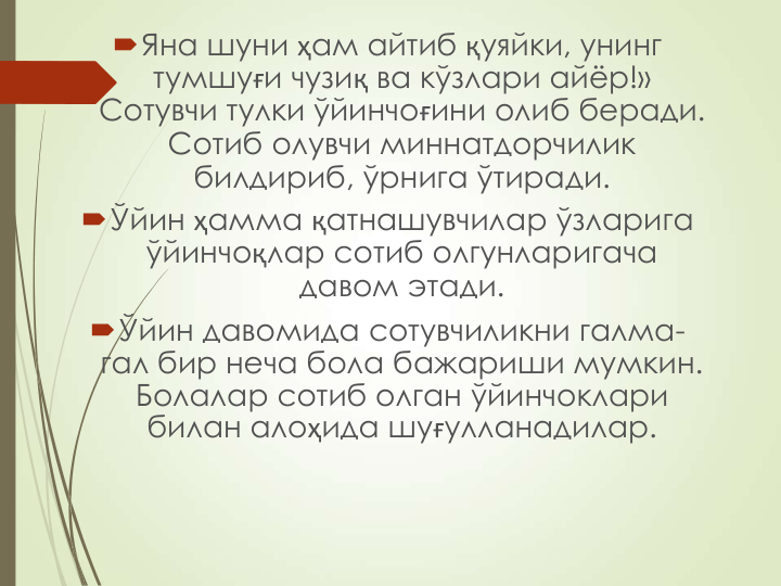 Яна шуни ҳам айтиб қуяйки, унинг 
тумшуғи чузиқ ва кўзлари айёр!» 
Сотувчи тулки ўйинчоғини олиб беради. 
Сотиб олувчи миннатдорчилик 
билдириб, ўрнига ўтиради.
Ўйин ҳамма қатнашувчилар ўзларига 
ўйинчоқлар сотиб олгунларигача 
давом этади.
Ўйин давомида сотувчиликни галма-
гал бир неча бола бажариши мумкин. 
Болалар сотиб олган ўйинчоклари 
билан алоҳида шуғулланадилар.
