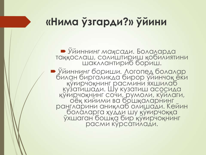 «Нима ўзгарди?» ўйини
 Ўйиннинг мақсади. Болаларда 
таққослаш, солиштириш қобилиятини 
шакллантириб бориш.
 Ўйиннинг бориши. Логопед болалар 
билан биргаликда бирор ўйинчоқ ёки 
қўғирчоқнинг расмини яхшилаб 
кузатишади. Шу кузатиш асосида 
қўғирчоқнинг сочи, румоли, кўйлаги, 
оёқ кийими ва бошқаларнинг 
рангларини аниқлаб олишади. Кейин 
болаларга ҳудди шу қўғирчоққа 
ўхшаган бошқа бир қўғирчоқнинг 
расми кўрсатилади. 
