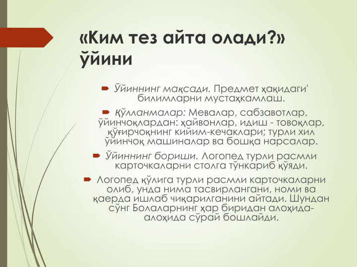 «Ким тез айта олади?» 
ўйини
 Ўйиннинг мақсади. Предмет ҳақидаги' 
билимларни мустаҳкамлаш.
 Қўлланмалар: Мевалар, сабзавотлар, 
ўйинчоқлардан: ҳайвонлар, идиш - товоқлар, 
қўғирчоқнинг кийим-кечаклари; турли хил 
ўйинчоқ машиналар ва бошқа нарсалар.
 Ўйиннинг бориши. Логопед турли расмли 
карточкаларни столга тўнкариб қўяди.
 Логопед қўлига турли расмли карточкаларни 
олиб, унда нима тасвирлангани, номи ва 
қаерда ишлаб чиқарилганини айтади. Шундан 
сўнг Болаларнинг ҳар биридан алоҳида-
алоҳида сўрай бошлайди. 
