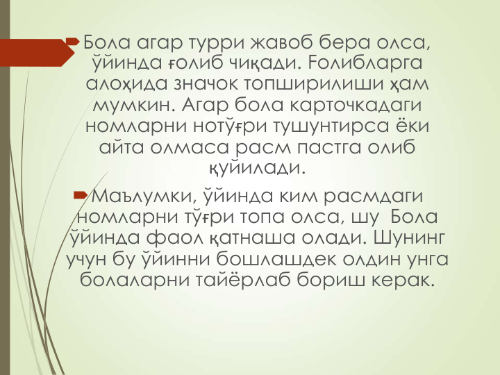 Бола агар турри жавоб бера олса, 
ўйинда ғолиб чиқади. Foлиблapгa 
алоҳида значок топширилиши ҳам 
мумкин. Агар бола карточкадаги 
номларни нотўғри тушунтирса ёки 
айта олмаса расм пастга олиб  
қуйилади.
Маълумки, ўйинда ким расмдаги 
номларни тўғри топа олса, шу  Бола 
ўйинда фаол қатнаша олади. Шунинг 
учун бу ўйинни бошлашдек олдин унга 
болаларни тайёрлаб бориш керак.
