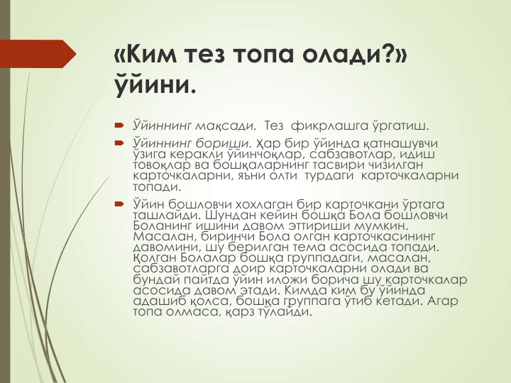 «Ким тез топа олади?» 
ўйини.
 Ўйиннинг мақсади.  Тез  фикрлашга ўргатиш. 
 Ўйиннинг бориши. Ҳар бир ўйинда қатнашувчи 
ўзига керакли ўйинчоқлар, сабзавотлар, идиш 
товоқлар ва бошқаларнинг тасвири чизилган 
карточкаларни, яъни олти  турдаги  карточкаларни  
топади.
 Ўйин бошловчи хохлаган бир карточкани ўртага 
ташлайди. Шундан кейин бошқа Бола бошловчи 
Боланинг ишини давом эттириши мумкин. 
Масалан, биринчи Бола олган карточкасининг 
давомини, шу берилган тема асосида топади. 
Қолган Болалар бошқа группадаги, масалан, 
сабзавотларга доир карточкаларни олади ва 
бундай пайтда ўйин иложи борича шу карточкалар 
асосида давом этади. Кимда ким бу ўйинда 
адашиб қолса, бошқа группага ўтиб кетади. Агар 
топа олмаса, қарз тўлайди.
