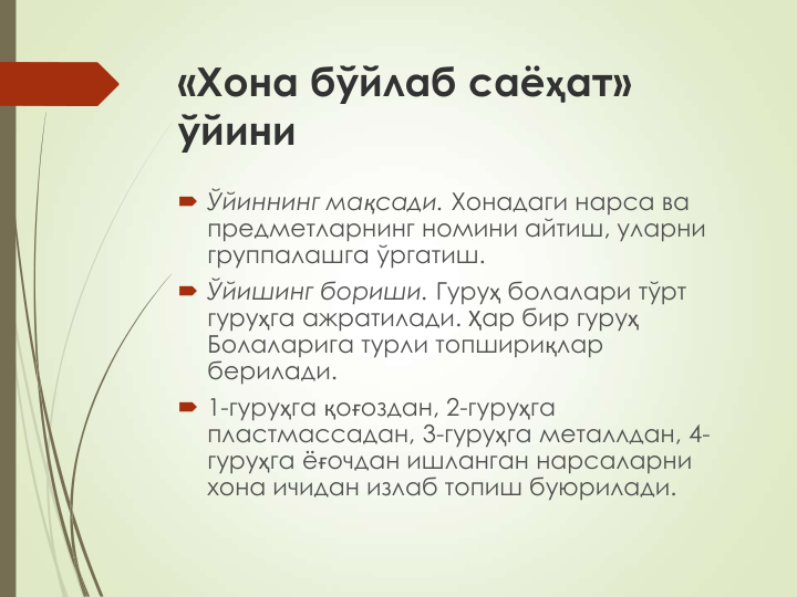 «Хона бўйлаб саёҳат» 
ўйини
 Ўйиннинг мақсади. Хонадаги нарса ва 
предметларнинг номини айтиш, уларни 
группалашга ўргатиш.
 Ўйишинг бориши. Гуруҳ болалари тўрт 
гуруҳга ажратилади. Ҳар бир гуруҳ
Болаларига турли топшириқлар 
берилади.
 1-гуруҳга қоғоздан, 2-гуруҳга 
пластмассадан, 3-гуруҳга металлдан, 4-
гуруҳга ёғочдан ишланган нарсаларни 
хона ичидан излаб топиш буюрилади.
