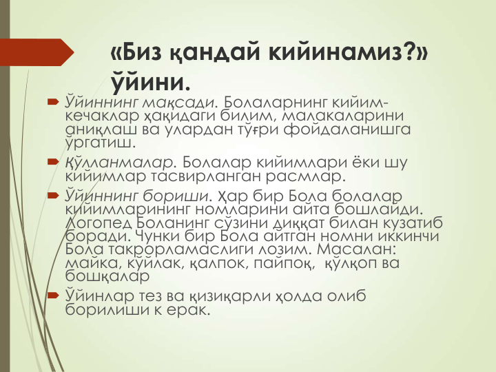 «Биз қандай кийинамиз?» 
ўйини.
 Ўйиннинг мақсади. Болаларнинг кийим-
кечаклар ҳақидаги билим, малакаларини 
аниқлаш ва улардан тўғри фойдаланишга 
ўргатиш.
 Қўлланмалар. Болалар кийимлари ёки шу 
кийимлар тасвирланган расмлар.
 Ўйиннинг бориши. Ҳар бир Бола болалар 
кийимларининг номларини айта бошлайди. 
Логопед Боланинг сўзини диққат билан кузатиб 
боради. Чунки бир Бола айтган номни иккинчи 
Бола такрорламаслиги лозим. Масалан: 
майка, кўйлак, қалпок, пайпоқ,  қўлқоп ва 
бошқалар
 Ўйинлар тез ва қизиқарли ҳолда олиб 
борилиши к ерак.
