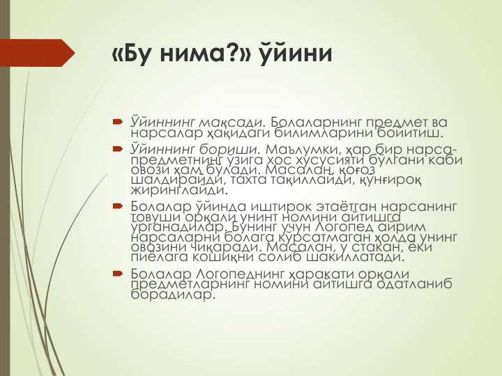 «Бу нима?» ўйини
 Ўйиннинг мақсади. Болаларнинг предмет ва 
нарсалар ҳақидаги билимларини бойитиш.
 Ўйиннинг бориши. Маълумки, ҳар бир нарса-
предметнинг ўзига хос хусусияти бўлгани каби 
овози ҳам бўлади. Масалан, қоғоз 
шалдирайди, тахта тақиллайди, қўнғироқ
жиринглайди.
 Болалар ўйинда иштирок этаётган нарсанинг 
товуши орқали унинт номини айтишга 
ўрганадилар. Бунинг учун Логопед айрим 
нарсаларни болага кўрсатмаган ҳолда унинг 
овозини чиқаради. Масалан, у стакан, ёки 
пиёлага кошиқни солиб шакиллатади.
 Болалар Логопеднинг ҳаракати орқали 
предметларнинг номини айтишга одатланиб 
борадилар.
