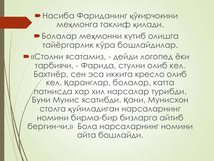 Насиба Фариданинг қўғирчоғини 
меҳмонга таклиф қилади.
Болалар меҳмонни кутиб олишга 
тайёргарлик кўра бошлайдилар.
«Столни ясатамиз, - дейди логопед ёки 
тарбиячи, - Фарида, стулни олиб кел. 
Бахтиёр, сен эса иккита кресло олиб 
кел. Қаранглар, болалар, катта 
патнисда хар хил нарсалар турибди. 
Буни Мунис ясатибди. Қани, Мунисхон 
столга қуйиладиган нарсаларнинг 
номини бирма-бир бизларга айтиб 
бергин-чи.»  Бола нарсаларнинг номини 
айта бошлайди.
