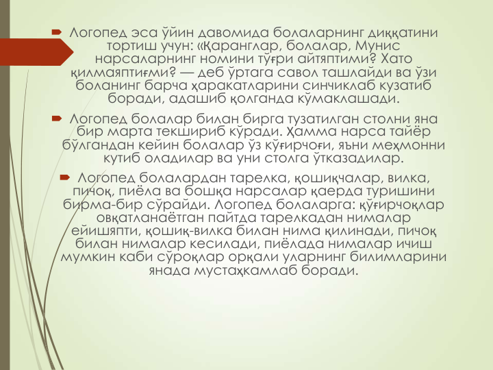  Логопед эса ўйин давомида болаларнинг диққатини 
тортиш учун: «Қаранглар, болалар, Мунис 
нарсаларнинг номини тўғри айтяптими? Хато 
қилмаяптиғми? — деб ўртага савол ташлайди ва ўзи 
боланинг барча ҳаракатларини синчиклаб кузатиб 
боради, адашиб қолганда кўмаклашади.
 Логопед болалар билан бирга тузатилган столни яна 
бир марта текшириб кўради. Ҳамма нарса тайёр 
бўлгандан кейин болалар ўз кўғирчоғи, яъни меҳмонни 
кутиб оладилар ва уни столга ўтказадилар.
 Логопед болалардан тарелка, қошиқчалар, вилка, 
пичоқ, пиёла ва бошқа нарсалар қаерда туришини 
бирма-бир сўрайди. Логопед болаларга: қўғирчоқлар 
овқатланаётган пайтда тарелкадан нималар 
ейишяпти, қошиқ-вилка билан нима қилинади, пичоқ
билан нималар кесилади, пиёлада нималар ичиш 
мумкин каби сўроқлар орқали уларнинг билимларини 
янада мустаҳкамлаб боради.
