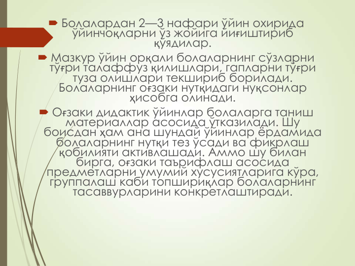  Болалардан 2—3 нафари ўйин охирида 
ўйинчоқларни ўз жойига йиғиштириб 
қўядилар.
 Мазкур ўйин орқали болаларнинг сўзларни 
тўғри талаффуз қилишлари, гапларни тўғри 
туза олишлари текшириб борилади. 
Болаларнинг оғзаки нутқидаги нуқсонлар  
ҳисобга олинади.
 Оғзаки дидактик ўйинлар болаларга таниш 
материаллар асосида ўтказилади. Шу 
боисдан ҳам ана шундай ўйинлар ёрдамида 
болаларнинг нутқи тез ўсади ва фикрлаш 
қобилияти активлашади. Аммо шу билан 
бирга, оғзаки таърифлаш асосида 
предметларни умумий хусусиятларига кўра, 
группалаш каби топшириқлар болаларнинг 
тасаввурларини конкретлаштиради.
