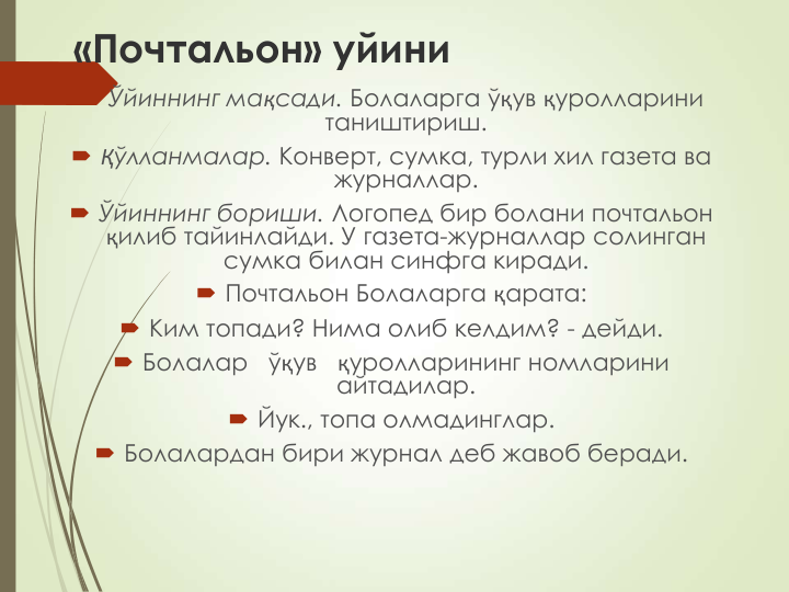 «Почтальон» уйини
 Ўйиннинг мақсади. Болаларга ўқув қуролларини 
таништириш.
 Қўлланмалар. Конверт, сумка, турли хил газета ва 
журналлар.
 Ўйиннинг бориши. Логопед бир болани почтальон 
қилиб тайинлайди. У газета-журналлар солинган 
сумка билан синфга киради.
 Почтальон Болаларга қарата:
 Ким топади? Нима олиб келдим? - дейди. 
 Болалар   ўқув   қуролларининг номларини 
айтадилар.
 Йук., топа олмадинглар.
 Болалардан бири журнал деб жавоб беради.
