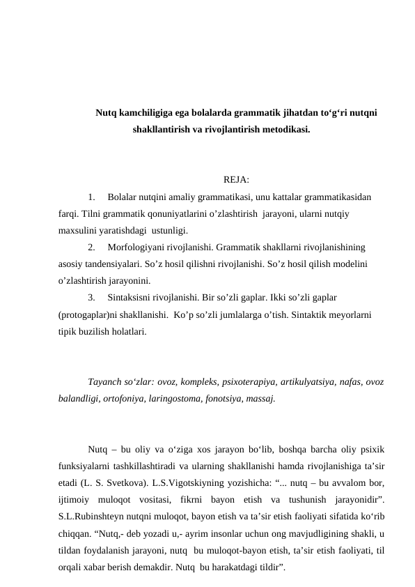 Nutq kamchiligiga ega bolalarda grammatik jihatdan to‘g‘ri nutqni
shakllantirish va rivojlantirish metodikasi.
REJA:
1.
Bolalar nutqini amaliy grammatikasi, unu kattalar grammatikasidan 
farqi. Tilni grammatik qonuniyatlarini o’zlashtirish  jarayoni, ularni nutqiy 
maxsulini yaratishdagi  ustunligi.
2.
Morfologiyani rivojlanishi. Grammatik shakllarni rivojlanishining 
asosiy tandensiyalari. So’z hosil qilishni rivojlanishi. So’z hosil qilish modelini 
o’zlashtirish jarayonini.
3.
Sintaksisni rivojlanishi. Bir so’zli gaplar. Ikki so’zli gaplar 
(protogaplar)ni shakllanishi.  Ko’p so’zli jumlalarga o’tish. Sintaktik meyorlarni 
tipik buzilish holatlari.
Tayanch sо‘zlar: ovoz, kompleks, psixoterapiya, artikulyatsiya, nafas, ovoz
balandligi, ortofoniya, laringostoma, fonotsiya, massaj.
Nutq – bu oliy va о‘ziga xos jarayon bо‘lib, boshqa barcha oliy psixik
funksiyalarni tashkillashtiradi va ularning shakllanishi hamda rivojlanishiga ta’sir
etadi (L. S. Svetkova). L.S.Vigotskiyning yozishicha: “... nutq – bu avvalom bor,
ijtimoiy  muloqot  vositasi,  fikrni  bayon  etish  va  tushunish  jarayonidir”.
S.L.Rubinshteyn nutqni muloqot, bayon etish va ta’sir etish faoliyati sifatida kо‘rib
chiqqan. “Nutq,- deb yozadi u,- ayrim insonlar uchun ong mavjudligining shakli, u
tildan foydalanish jarayoni, nutq  bu muloqot-bayon etish, ta’sir etish faoliyati, til
orqali xabar berish demakdir. Nutq  bu harakatdagi tildir”.
