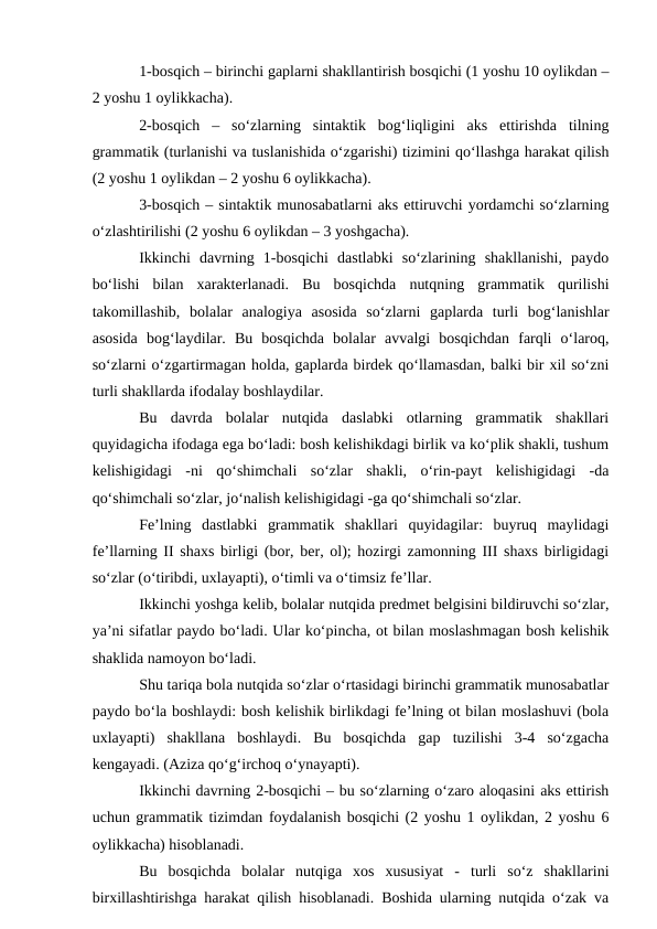 1-bosqich – birinchi gaplarni shakllantirish bosqichi (1 yoshu 10 oylikdan –
2 yoshu 1 oylikkacha).
2-bosqich  –  sо‘zlarning  sintaktik  bog‘liqligini  aks  ettirishda  tilning
grammatik (turlanishi va tuslanishida о‘zgarishi) tizimini qо‘llashga harakat qilish
(2 yoshu 1 oylikdan – 2 yoshu 6 oylikkacha).
3-bosqich – sintaktik munosabatlarni aks ettiruvchi yordamchi sо‘zlarning
о‘zlashtirilishi (2 yoshu 6 oylikdan – 3 yoshgacha).
Ikkinchi  davrning  1-bosqichi  dastlabki  sо‘zlarining  shakllanishi,  paydo
bо‘lishi  bilan  xarakterlanadi.  Bu  bosqichda  nutqning  grammatik  qurilishi
takomillashib,  bolalar  analogiya  asosida  sо‘zlarni  gaplarda  turli  bog‘lanishlar
asosida  bog‘laydilar.  Bu  bosqichda  bolalar  avvalgi  bosqichdan  farqli  о‘laroq,
sо‘zlarni о‘zgartirmagan holda, gaplarda birdek qо‘llamasdan, balki bir xil sо‘zni
turli shakllarda ifodalay boshlaydilar.
Bu  davrda  bolalar  nutqida  daslabki  otlarning  grammatik  shakllari
quyidagicha ifodaga ega bо‘ladi: bosh kelishikdagi birlik va kо‘plik shakli, tushum
kelishigidagi  -ni  qо‘shimchali  sо‘zlar  shakli,  о‘rin-payt  kelishigidagi  -da
qо‘shimchali sо‘zlar, jо‘nalish kelishigidagi -ga qо‘shimchali sо‘zlar.
Fe’lning  dastlabki  grammatik  shakllari  quyidagilar:  buyruq  maylidagi
fe’llarning II shaxs birligi (bor, ber, ol); hozirgi zamonning III shaxs birligidagi
sо‘zlar (о‘tiribdi, uxlayapti), о‘timli va о‘timsiz fe’llar.
Ikkinchi yoshga kelib, bolalar nutqida predmet belgisini bildiruvchi sо‘zlar,
ya’ni sifatlar paydo bо‘ladi. Ular kо‘pincha, ot bilan moslashmagan bosh kelishik
shaklida namoyon bо‘ladi.
Shu tariqa bola nutqida sо‘zlar о‘rtasidagi birinchi grammatik munosabatlar
paydo bо‘la boshlaydi: bosh kelishik birlikdagi fe’lning ot bilan moslashuvi (bola
uxlayapti)  shakllana  boshlaydi.  Bu  bosqichda  gap  tuzilishi  3-4  sо‘zgacha
kengayadi. (Aziza qо‘g‘irchoq о‘ynayapti).
Ikkinchi davrning 2-bosqichi – bu sо‘zlarning о‘zaro aloqasini aks ettirish
uchun grammatik tizimdan foydalanish bosqichi (2 yoshu 1 oylikdan, 2 yoshu 6
oylikkacha) hisoblanadi.
Bu  bosqichda  bolalar  nutqiga  xos  xususiyat  -  turli  sо‘z  shakllarini
birxillashtirishga harakat qilish hisoblanadi. Boshida ularning nutqida о‘zak va
