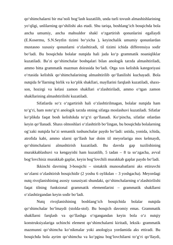 qо‘shimchalarni bir ma’noli bog‘lash kuzatilib, unda turli tovush almashishlarining
yо‘qligi, unlilarning qо‘shilishi aks etadi. Shu tariqa, boshlang‘ich bosqichda bola
ancha  umumiy,  ancha  mahsuldor  shakl  о‘zgartirish  qonunlarini  egallaydi
(E.Kosermu,  S.N.Seytlin  tizimi  bо‘yicha  ),  keyinchalik  umumiy  qonunlardan
mustasno  xususiy  qonunlarni  о‘zlashtiradi,  til  tizimi  ichida  differensiya  sodir
bо‘ladi.  Bu  bosqichda  bolalar  nutqida  hali  juda  kо‘p  grammatik  noaniqliklar
kuzatiladi. Ba’zi qо‘shimchalar boshqalari bilan anologik tarzda almashtiriladi,
ammo bitta grammatik mazmun doirasida bо‘ladi. Otga xos kelishik kategoriyasi
о‘rtasida kelishik qо‘shimchalarining almashtirilib qо‘llanilishi kuchayadi. Bola
nutqida fe’llarning birlik va kо‘plik shakllari, mayllarini farqlash kuzatiladi, shaxs-
son,  hozirgi  va  kelasi  zamon  shakllari  о‘zlashtiriladi,  ammo  о‘tgan  zamon
shakllarining almashtirilishi kuzatiladi.
Sifatlarda  sо‘z  о‘zgartirish  hali  о‘zlashtirilmagan,  bolalar  nutqida  ham
tо‘g‘ri, ham notо‘g‘ri anologik tarzda otning sifatga moslashuvi kuzatiladi. Sifatlar
kо‘plikda faqat bosh kelishikda tо‘g‘ri qо‘llanadi. Kо‘pincha, sifatlar otlardan
keyin qо‘llanadi. Shaxs olmoshlari о‘zlashtirib bо‘lingan, bu bosqichda bolalarning
og‘zaki nutqida ba’zi semantik tushunchalar paydo bо‘ladi: ustida, yonida, ichida,
atrofida  kabi,  ammo  ularni  qо‘llash  har  doim  til  meyorlariga  mos  kelmaydi,
qо‘shimchalarni  almashtirish  kuzatiladi.  Bu  davrda  gap  tuzilishining
murakkablashuvi va kengayishi ham kuzatilib, 5 tadan – 8 ta sо‘zgacha, avval
bog‘lovchisiz murakkab gaplar, keyin bog‘lovchili murakkab gaplar paydo bо‘ladi.
Ikkinchi  davrning  3-bosqichi  –  sintaktik  munosabatlarni  aks  ettiruvchi
sо‘zlarni о‘zlashtirish bosqichidir (2 yoshu 6 oylikdan – 3 yoshgacha). Meyordagi
nutq rivojlanishining asosiy xususiyati shundaki, qо‘shimchalarning о‘zlashtirilishi
faqat  tilning  funksional  grammatik  elementlarini  –  grammatik  shakllarni
о‘zlashtirgandan keyin sodir bо‘ladi.
Nutq  rivojlanishining  boshlang‘ich  bosqichida  bolalar  nutqida
qо‘shimchalar  bо‘lmaydi  (stolda-stol).  Bu  bosqich  davomiy  emas.  Grammatik
shakllarni  farqlash  va  qо‘llashga  о‘rgangandan  keyin  bola  о‘z  nutqiy
konstruksiyalariga uchinchi element qо‘shimchalarni kiritadi, leksik- grammatik
mazmunni qо‘shimcha kо‘nikmalar yoki anologiya yordamida aks ettiradi. Bu
bosqichda bola ayrim qо‘shimcha va kо‘pgina bog‘lovchilarni tо‘g‘ri qо‘llaydi,

