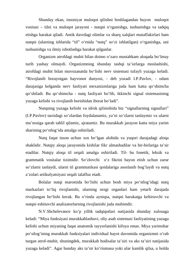 Shunday ekan, insoniyat muloqot qilishni boshlagandan buyon  muloqot
vositasi – tilni va muloqot jarayoni - nutqni о‘rganishga, tushunishga va tadqiq
etishga harakat qiladi. Antik davrdagi olimlar va sharq xalqlari mutaffakirlari ham
nutqni (ularning ishlarida “til” о‘rnida “nutq” sо‘zi ishlatilgan) о‘rganishga, uni
tushunishga va ilmiy isbotlashga harakat qilganlar.
Organizm atrofdagi muhit bilan doimo о‘zaro mustahkam aloqada bо‘lmay
turib  yashay  olmaydi.  Organizmning  shunday  tashqi  ta’sirlarga  moslashishi,
atrofdagi muhit bilan muvozanatda bо‘lishi nerv sistemasi tufayli yuzaga keladi.
“Rivojlanib  borayotgan  hayvonot  dunyosi,  -  deb  yozadi  I.P.Pavlov,  -  odam
darajasiga kelganda nerv faoliyati mexanizmlariga juda ham katta qо‘shimcha
qо‘shiladi. Bu qо‘shimcha - nutq faoliyati bо‘lib, ikkinchi signal sistemasining
yuzaga kelishi va rivojlanib borishidan iborat bо‘ladi”. 
Nutqning yuzaga kelishi va idrok qilinishida biz “signallarning signallari”
(I.P.Pavlov) tarzidagi sо‘zlardan foydalanamiz, ya’ni sо‘zlarni tanlaymiz va ularni
ma’nosiga qarab tahlil qilamiz, ajratamiz. Bu murakkab jarayon katta miya yarim
sharining pо‘stlog‘ida amalga oshiriladi. 
Nutq faqat inson uchun xos bо‘lgan alohida va yuqori darajadagi aloqa
shaklidir. Nutqiy aloqa jarayonida kishilar fikr almashadilar va bir-birlariga ta’sir
etadilar.  Nutqiy  aloqa  til  orqali  amalga  oshiriladi.  Til-  bu  fonetik,  leksik  va
grammatik vositalar tizimidir. Sо‘zlovchi  о‘z fikrini bayon etish uchun zarur
sо‘zlarni tanlaydi, ularni til grammatikasi qoidalariga asoslanib bog‘laydi va nutq
a’zolari artikulyatsiyasi orqali talaffuz etadi.
Bolalar  nutqi  maromida  bо‘lishi  uchun  bosh  miya  pо‘stlog‘idagi  nutq
markazlari  tо‘liq  rivojlanishi,  ularning  sezgi  organlari  ham  yetarli  darajada
rivojlangan bо‘lishi kerak. Bu о‘rinda ayniqsa, nutqni harakatga keltiruvchi va
nutqni eshituvchi analizatorlarning rivojlanishi juda muhimdir.
N.V.Shchelevanov  kо‘p  yillik  tadqiqotlari  natijasida  shunday  xulosaga
keladi: “Miya funksiyasi murakkablashuvi, oliy asab sistemasi faoliyatining yuzaga
kelishi uchun miyaning faqat anatomik tayyorlanishi kifoya emas. Miya yarimshar
pо‘stlog‘ining murakkab funksiyalari individual hayot davomida organizmni о‘rab
turgan atrof-muhit, shuningdek, murakkab hodisalar ta’siri va aks ta’siri natijasida
yuzaga keladi”. Agar bunday aks ta’sir kо‘rinmasa yoki ular kamlik qilsa, u holda
