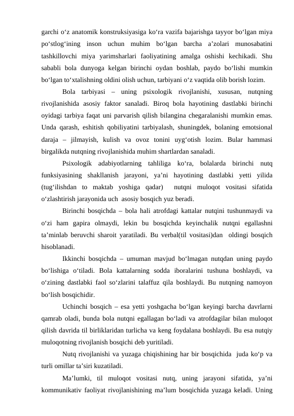garchi о‘z anatomik konstruksiyasiga kо‘ra vazifa bajarishga tayyor bо‘lgan miya
pо‘stlog‘ining  inson  uchun  muhim  bо‘lgan  barcha  a’zolari  munosabatini
tashkillovchi  miya  yarimsharlari  faoliyatining  amalga  oshishi  kechikadi.  Shu
sababli  bola  dunyoga  kelgan  birinchi  oydan  boshlab,  paydo  bо‘lishi  mumkin
bо‘lgan tо‘xtalishning oldini olish uchun, tarbiyani о‘z vaqtida olib borish lozim.
Bola  tarbiyasi  –  uning  psixologik  rivojlanishi,  xususan,  nutqning
rivojlanishida  asosiy  faktor  sanaladi.  Biroq  bola  hayotining  dastlabki  birinchi
oyidagi tarbiya faqat uni parvarish qilish bilangina chegaralanishi mumkin emas.
Unda qarash, eshitish qobiliyatini tarbiyalash, shuningdek, bolaning emotsional
daraja  –  jilmayish,  kulish  va  ovoz  tonini  uyg‘otish  lozim.  Bular  hammasi
birgalikda nutqning rivojlanishida muhim shartlardan sanaladi.
Psixologik  adabiyotlarning  tahliliga  kо‘ra,  bolalarda  birinchi  nutq
funksiyasining  shakllanish  jarayoni,  ya’ni  hayotining  dastlabki  yetti  yilida
(tug‘ilishdan  to  maktab  yoshiga  qadar)   nutqni  muloqot  vositasi  sifatida
о‘zlashtirish jarayonida uch  asosiy bosqich yuz beradi.
Birinchi bosqichda – bola hali atrofdagi kattalar nutqini tushunmaydi va
о‘zi  ham  gapira  olmaydi,  lekin  bu  bosqichda  keyinchalik  nutqni  egallashni
ta’minlab beruvchi sharoit yaratiladi. Bu verbal(til vositasi)dan  oldingi bosqich
hisoblanadi.
Ikkinchi bosqichda – umuman mavjud bо‘lmagan nutqdan uning paydo
bо‘lishiga  о‘tiladi.  Bola  kattalarning  sodda  iboralarini  tushuna  boshlaydi,  va
о‘zining dastlabki faol sо‘zlarini talaffuz qila boshlaydi. Bu nutqning namoyon
bо‘lish bosqichidir.
Uchinchi bosqich – esa yetti yoshgacha bо‘lgan keyingi barcha davrlarni
qamrab oladi, bunda bola nutqni egallagan bо‘ladi va atrofdagilar bilan muloqot
qilish davrida til birliklaridan turlicha va keng foydalana boshlaydi. Bu esa nutqiy
muloqotning rivojlanish bosqichi deb yuritiladi.
Nutq rivojlanishi va yuzaga chiqishining har bir bosqichida  juda kо‘p va
turli omillar ta’siri kuzatiladi.
Ma’lumki,  til  muloqot  vositasi  nutq,  uning  jarayoni  sifatida,  ya’ni
kommunikativ faoliyat rivojlanishining ma’lum bosqichida yuzaga keladi. Uning
