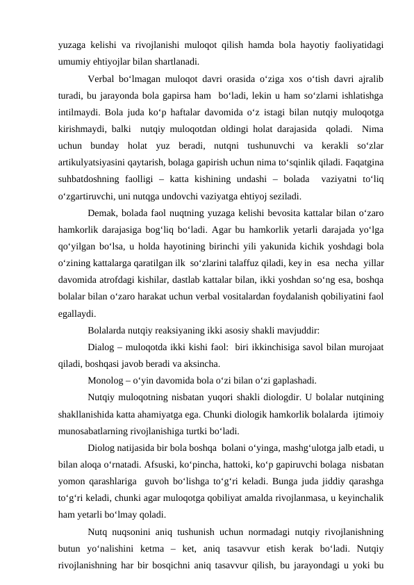 yuzaga kelishi va rivojlanishi muloqot qilish hamda bola hayotiy faoliyatidagi
umumiy ehtiyojlar bilan shartlanadi.
Verbal bо‘lmagan muloqot davri orasida о‘ziga xos о‘tish davri ajralib
turadi, bu jarayonda bola gapirsa ham  bо‘ladi, lekin u ham sо‘zlarni ishlatishga
intilmaydi. Bola juda kо‘p haftalar davomida о‘z istagi bilan nutqiy muloqotga
kirishmaydi, balki  nutqiy muloqotdan oldingi holat darajasida  qoladi.  Nima
uchun  bunday  holat  yuz  beradi,  nutqni  tushunuvchi  va  kerakli  sо‘zlar
artikulyatsiyasini qaytarish, bolaga gapirish uchun nima tо‘sqinlik qiladi. Faqatgina
suhbatdoshning  faolligi  –  katta  kishining  undashi  –  bolada   vaziyatni  tо‘liq
о‘zgartiruvchi, uni nutqga undovchi vaziyatga ehtiyoj seziladi.
Demak, bolada faol nuqtning yuzaga kelishi bevosita kattalar bilan о‘zaro
hamkorlik darajasiga bog‘liq bо‘ladi. Agar bu hamkorlik yetarli darajada yо‘lga
qо‘yilgan bо‘lsa, u holda hayotining birinchi yili yakunida kichik yoshdagi bola
о‘zining kattalarga qaratilgan ilk  sо‘zlarini talaffuz qiladi, key in  esa  necha  yillar
davomida atrofdagi kishilar, dastlab kattalar bilan, ikki yoshdan sо‘ng esa, boshqa
bolalar bilan о‘zaro harakat uchun verbal vositalardan foydalanish qobiliyatini faol
egallaydi.
Bolalarda nutqiy reaksiyaning ikki asosiy shakli mavjuddir:
Dialog – muloqotda ikki kishi faol:  biri ikkinchisiga savol bilan murojaat
qiladi, boshqasi javob beradi va aksincha.
Monolog – о‘yin davomida bola о‘zi bilan о‘zi gaplashadi.
Nutqiy muloqotning nisbatan yuqori shakli diologdir. U bolalar nutqining
shakllanishida katta ahamiyatga ega. Chunki diologik hamkorlik bolalarda  ijtimoiy
munosabatlarning rivojlanishiga turtki bо‘ladi.
Diolog natijasida bir bola boshqa  bolani о‘yinga, mashg‘ulotga jalb etadi, u
bilan aloqa о‘rnatadi. Afsuski, kо‘pincha, hattoki, kо‘p gapiruvchi bolaga  nisbatan
yomon qarashlariga  guvoh bо‘lishga tо‘g‘ri keladi. Bunga juda jiddiy qarashga
tо‘g‘ri keladi, chunki agar muloqotga qobiliyat amalda rivojlanmasa, u keyinchalik
ham yetarli bо‘lmay qoladi.
Nutq nuqsonini aniq tushunish uchun normadagi nutqiy rivojlanishning
butun  yо‘nalishini  ketma  –  ket,  aniq  tasavvur  etish  kerak  bо‘ladi.  Nutqiy
rivojlanishning har bir bosqichni aniq tasavvur qilish, bu jarayondagi u yoki bu
