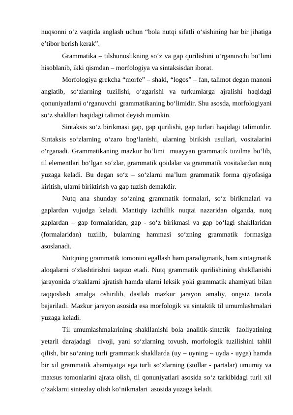 nuqsonni о‘z vaqtida anglash uchun “bola nutqi sifatli о‘sishining har bir jihatiga
e’tibor berish kerak”.
Grammatika – tilshunoslikning sо‘z va gap qurilishini о‘rganuvchi bо‘limi
hisoblanib, ikki qismdan – morfologiya va sintaksisdan iborat.   
Morfologiya grekcha “morfe” – shakl, “logos” – fan, talimot degan manoni
anglatib,  sо‘zlarning  tuzilishi,  о‘zgarishi  va  turkumlarga  ajralishi  haqidagi
qonuniyatlarni о‘rganuvchi  grammatikaning bо‘limidir. Shu asosda, morfologiyani
sо‘z shakllari haqidagi talimot deyish mumkin. 
Sintaksis sо‘z birikmasi gap, gap qurilishi, gap turlari haqidagi talimotdir.
Sintaksis  sо‘zlarning  о‘zaro  bog‘lanishi,  ularning  birikish  usullari,  vositalarini
о‘rganadi. Grammatikaning mazkur bо‘limi  muayyan grammatik tuzilma bо‘lib,
til elementlari bо‘lgan sо‘zlar, grammatik qoidalar va grammatik vositalardan nutq
yuzaga keladi. Bu degan sо‘z – sо‘zlarni ma’lum grammatik forma qiyofasiga
kiritish, ularni biriktirish va gap tuzish demakdir.
Nutq  ana  shunday  sо‘zning  grammatik  formalari,  sо‘z  birikmalari  va
gaplardan  vujudga  keladi.  Mantiqiy  izchillik  nuqtai  nazaridan  olganda,  nutq
gaplardan – gap formalaridan, gap - sо‘z birikmasi va gap bо‘lagi shakllaridan
(formalaridan)  tuzilib,  bularning  hammasi  sо‘zning  grammatik  formasiga
asoslanadi. 
Nutqning grammatik tomonini egallash ham paradigmatik, ham sintagmatik
aloqalarni о‘zlashtirishni taqazo etadi. Nutq grammatik qurilishining shakllanishi
jarayonida о‘zaklarni ajratish hamda ularni leksik yoki grammatik ahamiyati bilan
taqqoslash  amalga  oshirilib,  dastlab  mazkur  jarayon  amaliy,  ongsiz  tarzda
bajariladi. Mazkur jarayon asosida esa morfologik va sintaktik til umumlashmalari
yuzaga keladi. 
Til umumlashmalarining shakllanishi bola analitik-sintetik  faoliyatining
yetarli darajadagi  rivoji, yani sо‘zlarning tovush, morfologik tuzilishini tahlil
qilish, bir sо‘zning turli grammatik shakllarda (uy – uyning – uyda - uyga) hamda
bir xil grammatik ahamiyatga ega turli sо‘zlarning (stollar - partalar) umumiy va
maxsus tomonlarini ajrata olish, til qonuniyatlari asosida sо‘z tarkibidagi turli xil
о‘zaklarni sintezlay olish kо‘nikmalari  asosida yuzaga keladi.
