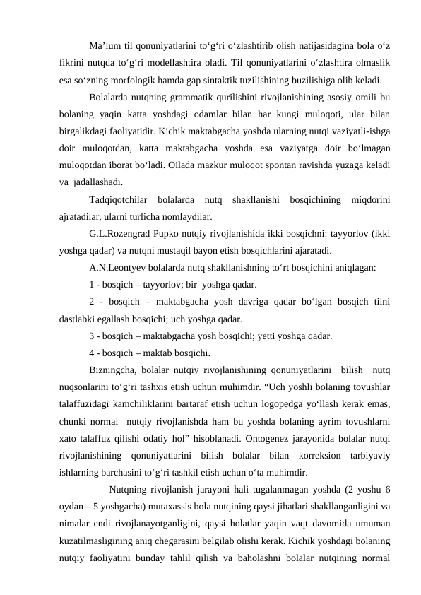 Ma’lum til qonuniyatlarini tо‘g‘ri о‘zlashtirib olish natijasidagina bola о‘z
fikrini nutqda tо‘g‘ri modellashtira oladi. Til qonuniyatlarini о‘zlashtira olmaslik
esa sо‘zning morfologik hamda gap sintaktik tuzilishining buzilishiga olib keladi. 
Bolalarda nutqning grammatik qurilishini rivojlanishining asosiy omili bu
bolaning  yaqin  katta  yoshdagi  odamlar  bilan  har  kungi  muloqoti,  ular  bilan
birgalikdagi faoliyatidir. Kichik maktabgacha yoshda ularning nutqi vaziyatli-ishga
doir  muloqotdan,  katta  maktabgacha  yoshda  esa  vaziyatga  doir  bо‘lmagan
muloqotdan iborat bо‘ladi. Oilada mazkur muloqot spontan ravishda yuzaga keladi
va  jadallashadi. 
Tadqiqotchilar  bolalarda  nutq  shakllanishi  bosqichining  miqdorini
ajratadilar, ularni turlicha nomlaydilar.
G.L.Rozengrad Pupko nutqiy rivojlanishida ikki bosqichni: tayyorlov (ikki
yoshga qadar) va nutqni mustaqil bayon etish bosqichlarini ajaratadi.
A.N.Leontyev bolalarda nutq shakllanishning tо‘rt bosqichini aniqlagan:
1 - bosqich – tayyorlov; bir  yoshga qadar.
2  -  bosqich  –  maktabgacha  yosh  davriga  qadar  bо‘lgan  bosqich  tilni
dastlabki egallash bosqichi; uch yoshga qadar.
3 - bosqich – maktabgacha yosh bosqichi; yetti yoshga qadar.
4 - bosqich – maktab bosqichi.
Bizningcha, bolalar nutqiy rivojlanishining qonuniyatlarini  bilish  nutq
nuqsonlarini tо‘g‘ri tashxis etish uchun muhimdir. “Uch yoshli bolaning tovushlar
talaffuzidagi kamchiliklarini bartaraf etish uchun logopedga yо‘llash kerak emas,
chunki normal  nutqiy rivojlanishda ham bu yoshda bolaning ayrim tovushlarni
xato talaffuz qilishi odatiy hol” hisoblanadi. Ontogenez jarayonida bolalar nutqi
rivojlanishining  qonuniyatlarini  bilish  bolalar  bilan  korreksion  tarbiyaviy
ishlarning barchasini tо‘g‘ri tashkil etish uchun о‘ta muhimdir.
Nutqning rivojlanish jarayoni hali tugalanmagan yoshda (2 yoshu 6
oydan – 5 yoshgacha) mutaxassis bola nutqining qaysi jihatlari shakllanganligini va
nimalar endi rivojlanayotganligini, qaysi holatlar yaqin vaqt davomida umuman
kuzatilmasligining aniq chegarasini belgilab olishi kerak. Kichik yoshdagi bolaning
nutqiy faoliyatini  bunday tahlil  qilish va baholashni  bolalar nutqining normal
