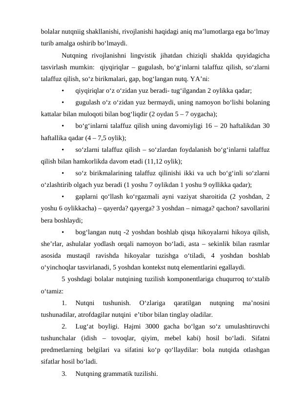 bolalar nutqniig shakllanishi, rivojlanishi haqidagi aniq ma’lumotlarga ega bо‘lmay
turib amalga oshirib bо‘lmaydi.
Nutqning  rivojlanishni  lingvistik  jihatdan  chiziqli  shaklda  quyidagicha
tasvirlash mumkin:  qiyqiriqlar – gugulash, bо‘g‘inlarni talaffuz qilish, sо‘zlarni
talaffuz qilish, sо‘z birikmalari, gap, bog‘langan nutq. YA’ni:
•
qiyqiriqlar о‘z о‘zidan yuz beradi- tug‘ilgandan 2 oylikka qadar;
•
gugulash о‘z о‘zidan yuz bermaydi, uning namoyon bо‘lishi bolaning
kattalar bilan muloqoti bilan bog‘liqdir (2 oydan 5 – 7 oygacha);
•
bо‘g‘inlarni talaffuz qilish uning davomiyligi 16 – 20 haftalikdan 30
haftallika qadar (4 – 7,5 oylik);
•
sо‘zlarni talaffuz qilish – sо‘zlardan foydalanish bо‘g‘inlarni talaffuz
qilish bilan hamkorlikda davom etadi (11,12 oylik);
•
sо‘z birikmalarining talaffuz qilinishi ikki va uch bо‘g‘inli sо‘zlarni
о‘zlashtirib olgach yuz beradi (1 yoshu 7 oylikdan 1 yoshu 9 oyllikka qadar);
•
gaplarni qо‘llash kо‘rgazmali ayni vaziyat sharoitida (2 yoshdan, 2
yoshu 6 oylikkacha) – qayerda? qayerga? 3 yoshdan – nimaga? qachon? savollarini
bera boshlaydi;
•
bog‘langan nutq -2 yoshdan boshlab qisqa hikoyalarni hikoya qilish,
she’rlar, ashulalar yodlash orqali namoyon bо‘ladi, asta – sekinlik bilan rasmlar
asosida  mustaqil  ravishda  hikoyalar  tuzishga  о‘tiladi,  4  yoshdan  boshlab
о‘yinchoqlar tasvirlanadi, 5 yoshdan kontekst nutq elementlarini egallaydi. 
5 yoshdagi bolalar nutqining tuzilish komponentlariga chuqurroq tо‘xtalib
о‘tamiz:
1.
Nutqni  tushunish.  О‘zlariga  qaratilgan  nutqning  ma’nosini
tushunadilar, atrofdagilar nutqini  e’tibor bilan tinglay oladilar.
2.
Lug‘at  boyligi.  Hajmi  3000  gacha  bо‘lgan  sо‘z  umulashtiruvchi
tushunchalar  (idish  –  tovoqlar,  qiyim,  mebel  kabi)  hosil  bо‘ladi.  Sifatni
predmetlarning  belgilari  va  sifatini  kо‘p  qо‘llaydilar:  bola  nutqida  otlashgan
sifatlar hosil bо‘ladi.
3.
Nutqning grammatik tuzilishi. 
